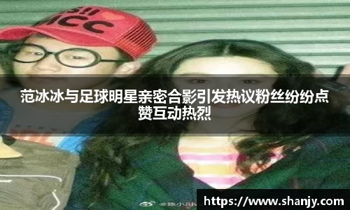 范冰冰与足球明星亲密合影引发热议粉丝纷纷点赞互动热烈