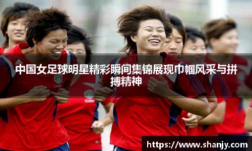 中国女足球明星精彩瞬间集锦展现巾帼风采与拼搏精神