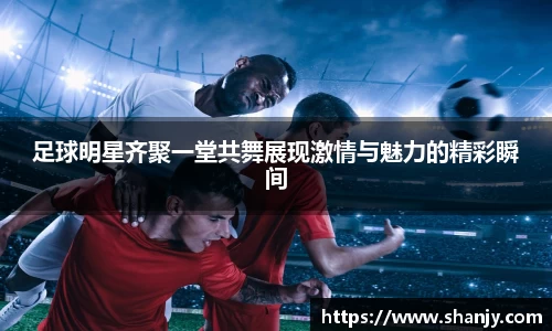 足球明星齐聚一堂共舞展现激情与魅力的精彩瞬间